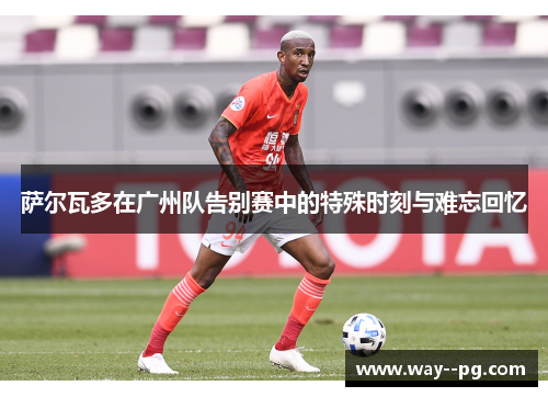 萨尔瓦多在广州队告别赛中的特殊时刻与难忘回忆 萨尔瓦多在广州队告别赛中的特殊时刻与难忘回忆
