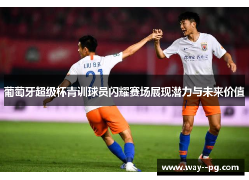 葡萄牙超级杯青训球员闪耀赛场展现潜力与未来价值