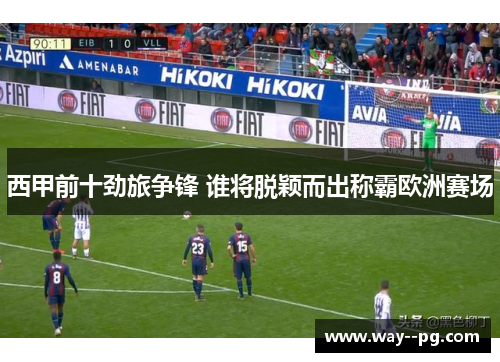 西甲前十劲旅争锋 谁将脱颖而出称霸欧洲赛场