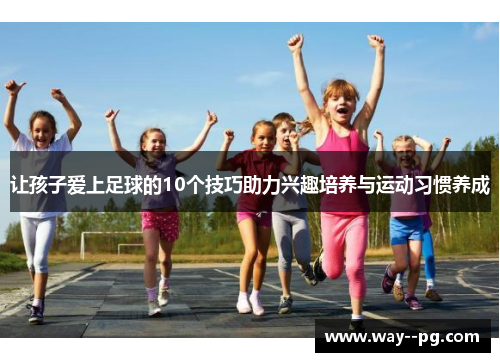 让孩子爱上足球的10个技巧助力兴趣培养与运动习惯养成 让孩子爱上足球的10个技巧助力兴趣培养与运动习惯养成