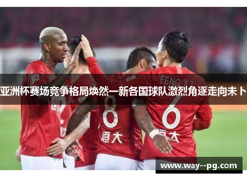 亚洲杯赛场竞争格局焕然一新各国球队激烈角逐走向未卜
