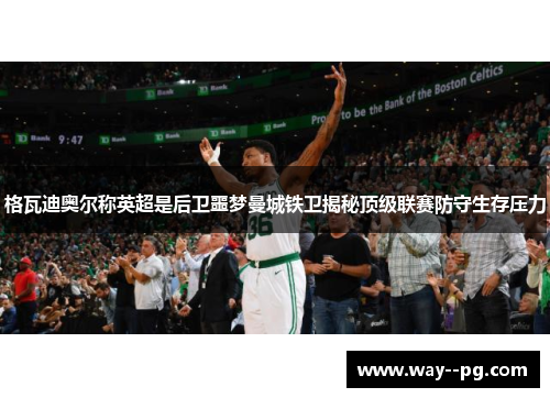 格瓦迪奥尔称英超是后卫噩梦曼城铁卫揭秘顶级联赛防守生存压力