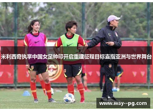 米利西奇执掌中国女足帅印开启重建征程目标直指亚洲与世界舞台 米利西奇执掌中国女足帅印开启重建征程目标直指亚洲与世界舞台