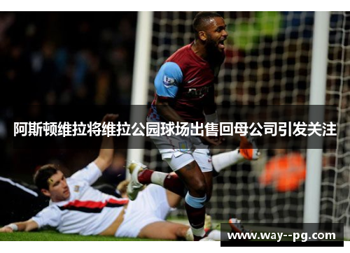 阿斯顿维拉将维拉公园球场出售回母公司引发关注 阿斯顿维拉将维拉公园球场出售回母公司引发关注