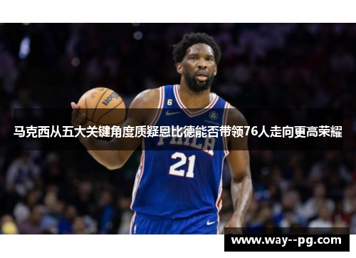 马克西从五大关键角度质疑恩比德能否带领76人走向更高荣耀