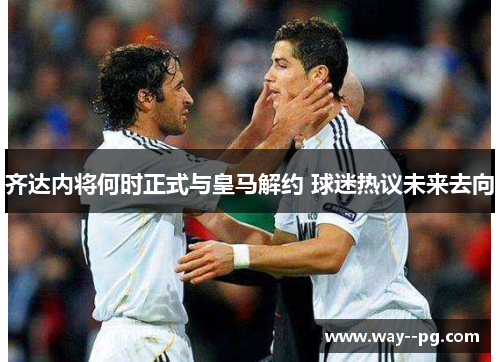 齐达内将何时正式与皇马解约 球迷热议未来去向